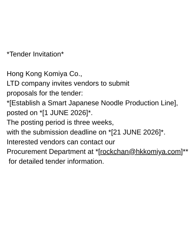 *Tender Invitation*  

Hong Kong Komiya Co.,LTD company invites vendors to submit proposals for the tender: *[Establish a Smart Japanese Noodle Production Line], posted on *[1 JUNE 2026]*. The posting period is three weeks, with the submission deadline on *[21 JUNE 2026]*. Interested vendors can contact our Procurement Department at *[rockchan@hkkomiya.com]** for detailed tender information.