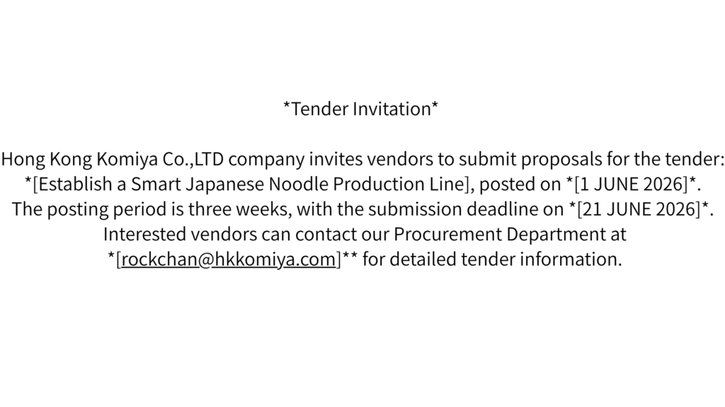 *Tender Invitation*  

Hong Kong Komiya Co.,LTD company invites vendors to submit proposals for the tender: *[Establish a Smart Japanese Noodle Production Line], posted on *[1 JUNE 2026]*. The posting period is three weeks, with the submission deadline on *[21 JUNE 2026]*. Interested vendors can contact our Procurement Department at *[rockchan@hkkomiya.com]** for detailed tender information.
